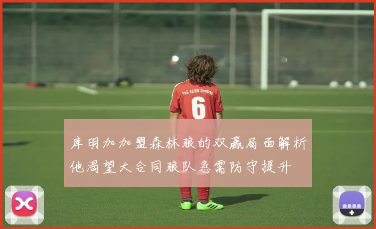 库明加加盟森林狼的双赢局面解析他渴望大合同狼队急需防守提升